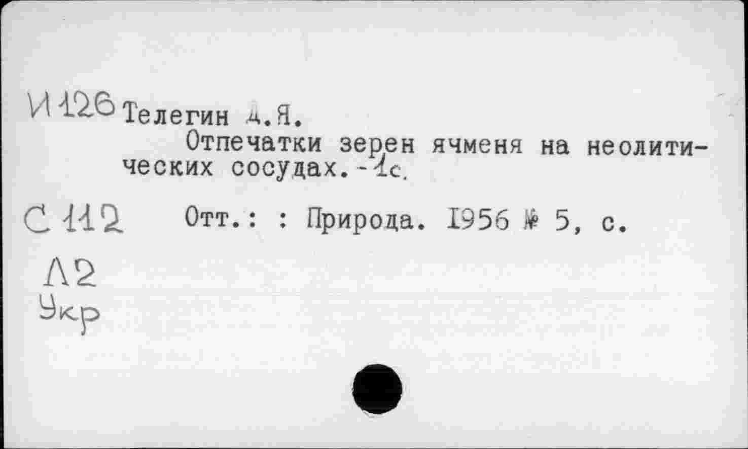 ﻿Телегин a.Я.
Отпечатки зерен ячменя на неолитических сосудах.-1с.
С 440. Отт.: : Природа. 1956 > 5, с.
Л2